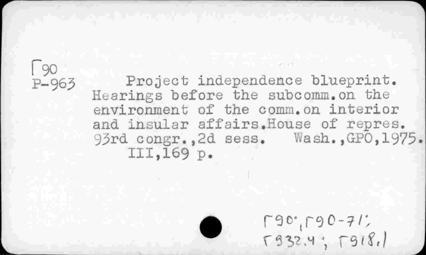 ﻿P90
p_g63 Project independence blueprint. Hearings before the subcomm.on the environment of the comm.on interior and insular affairs.House of repres. 95rd congr.,2d sess. Wash.,GPO,1975 111,169 p.
r6C‘(rgO-7/;
rS'SS.M; T9 if J